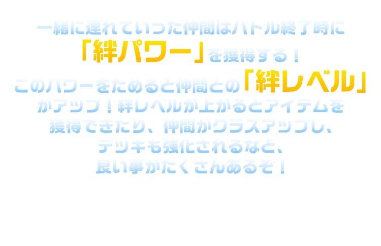 一緒に連れていった仲間はバトル終了時に「絆パワー」を獲得する！このパワーをためると仲間との「絆レベル」がアップ！絆レベルが上がるとアイテムを獲得できたり、仲間がクラスアップし、デッキも強化されるなど、良い事がたくさんあるぞ！