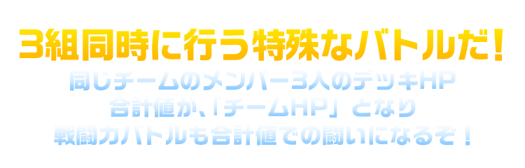 3組同時に行う特殊なバトルだ！同じチームのメンバー3人のデッキHP合計値が、「チームHP」となり戦闘力バトルも合計値での闘いになるぞ！