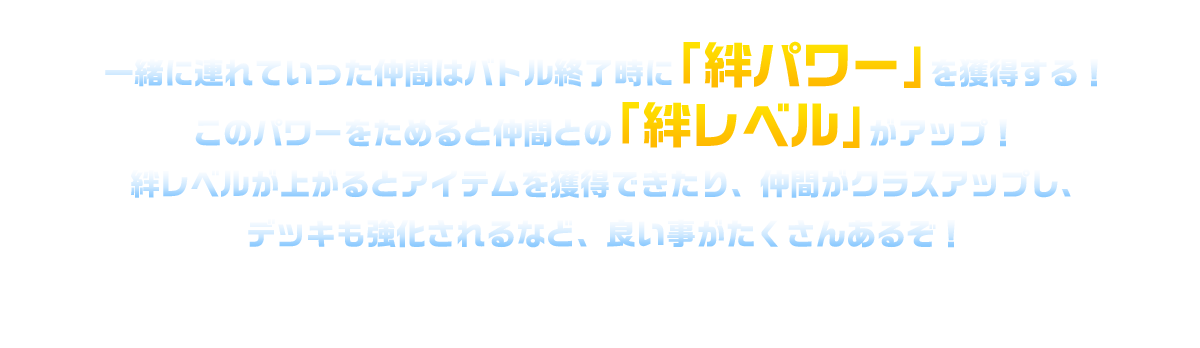 一緒に連れていった仲間はバトル終了時に「絆パワー」を獲得する！このパワーをためると仲間との「絆レベル」がアップ！絆レベルが上がるとアイテムを獲得できたり、仲間がクラスアップし、デッキも強化されるなど、良い事がたくさんあるぞ！
