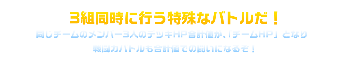 3組同時に行う特殊なバトルだ！同じチームのメンバー3人のデッキHP合計値が、「チームHP」となり戦闘力バトルも合計値での闘いになるぞ！