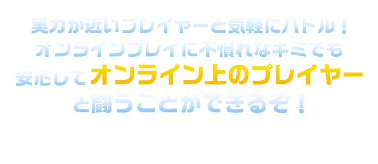 実力が近いプレイヤーと気軽にバトル！オンラインプレイに不慣れなキミでも安心してオンライン上のプレイヤーと闘うことができるぞ！