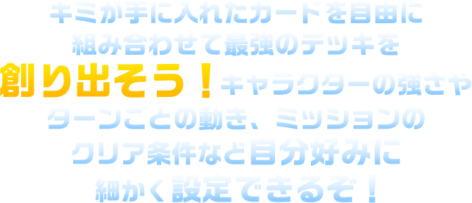 キミが手に入れたカードを自由に組み合わせて最強のデッキを創り出そう！キャラクターの強さやターン毎の動き、ミッションのクリア条件など自分好みに細かく設定できるぞ！