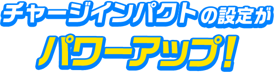 チャージインパクトの設定がパワーアップ！