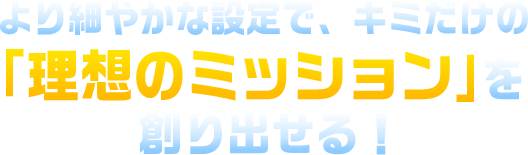より細やかな設定で、キミだけの「理想のミッション」を創り出せる！