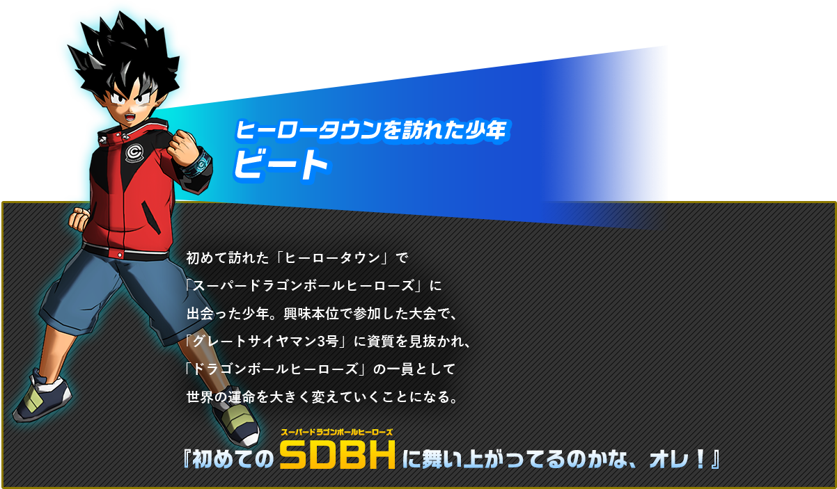 初めて訪れた「ヒーロータウン」で「ドラゴンボールヒーローズ」に出会った少年。興味本位で参加した大会で、「グレートサイヤマン3号」に素質を見抜かれ、「ドラゴンボールヒーローズ」の一員として世界の運命を大きく変えていくことになる。