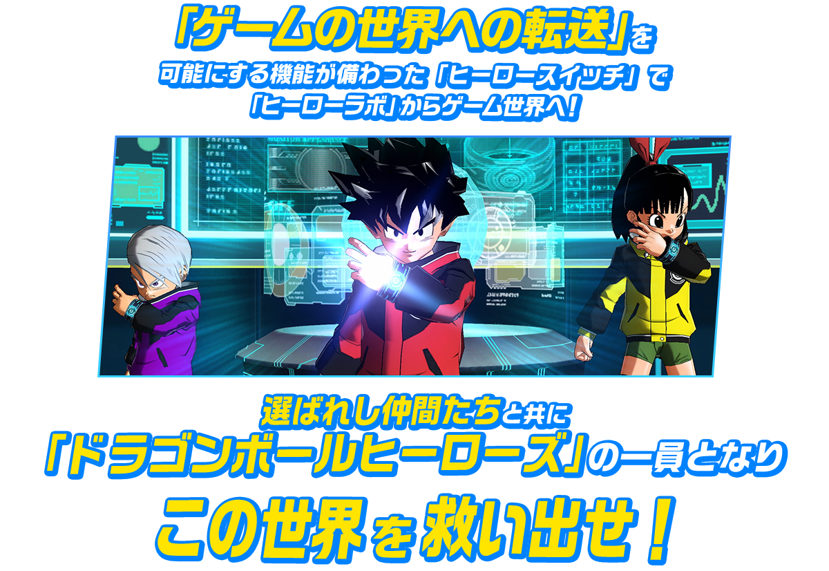 「ゲームの世界への転送」を可能にする機能が備わった「ヒーロースイッチ」で「ヒーローラボ」からゲーム世界へ！選ばれし仲間たちと共に「ドラゴンボールヒーローズ」の一員となりこの世界を救い出せ！