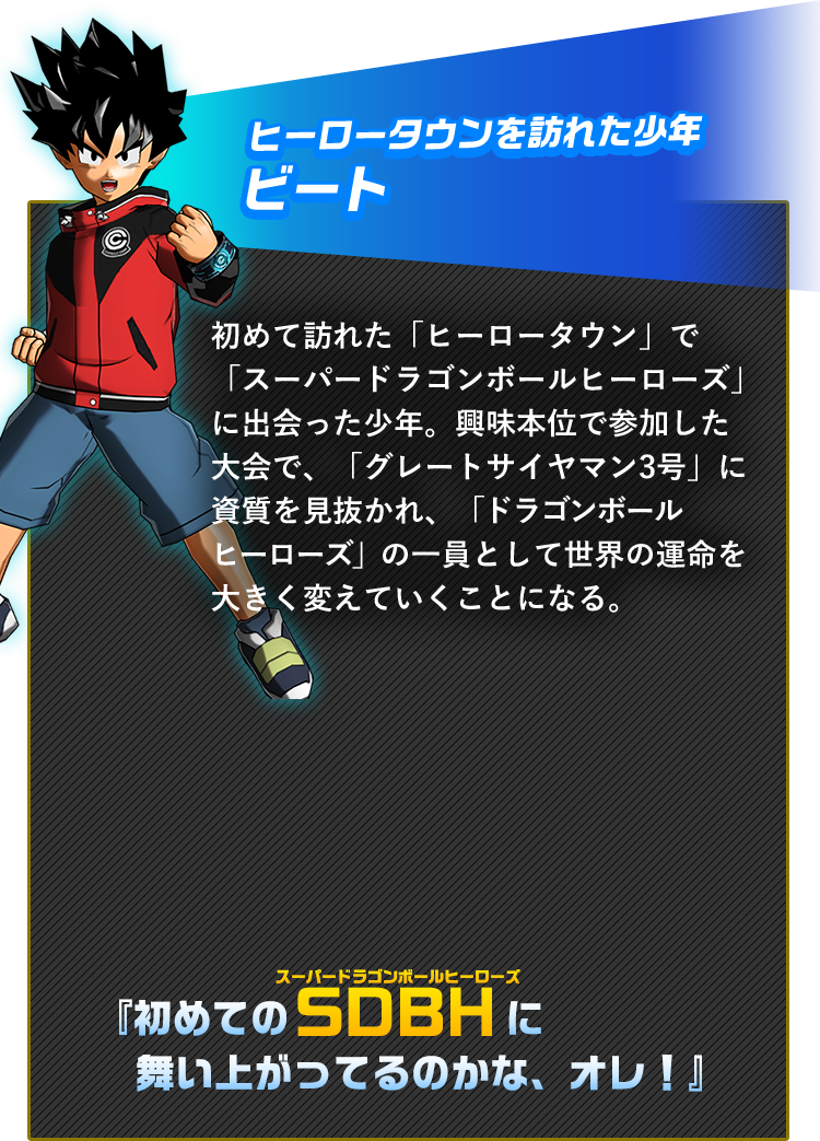 初めて訪れた「ヒーロータウン」で「ドラゴンボールヒーローズ」に出会った少年。興味本位で参加した大会で、「グレートサイヤマン3号」に素質を見抜かれ、「ドラゴンボールヒーローズ」の一員として世界の運命を大きく変えていくことになる。