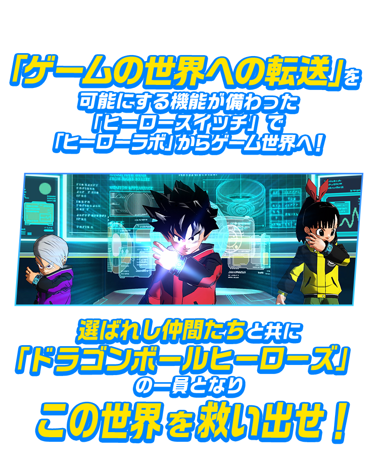「ゲームの世界への転送」を可能にする機能が備わった「ヒーロースイッチ」で「ヒーローラボ」からゲーム世界へ！選ばれし仲間たちと共に「ドラゴンボールヒーローズ」の一員となりこの世界を救い出せ！