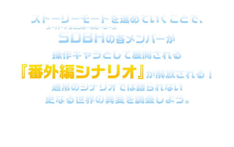 ストーリーモードを進めていくことで、SDBHの各メンバーが操作キャラとして展開される「番外編シナリオ」が解放される！通常のシナリオでは語られないさらなる世界の異変を調査しよう。