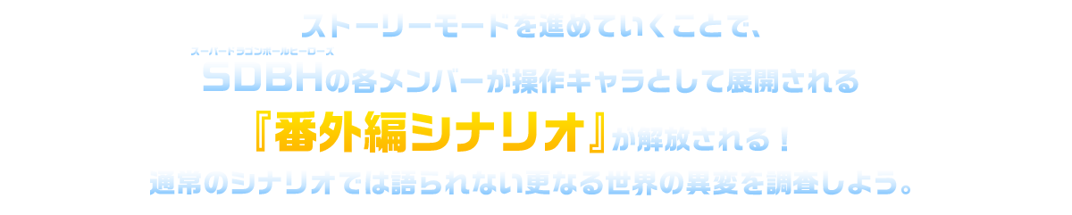 ストーリーモードを進めていくことで、SDBHの各メンバーが操作キャラとして展開される「番外編シナリオ」が解放される！通常のシナリオでは語られないさらなる世界の異変を調査しよう。